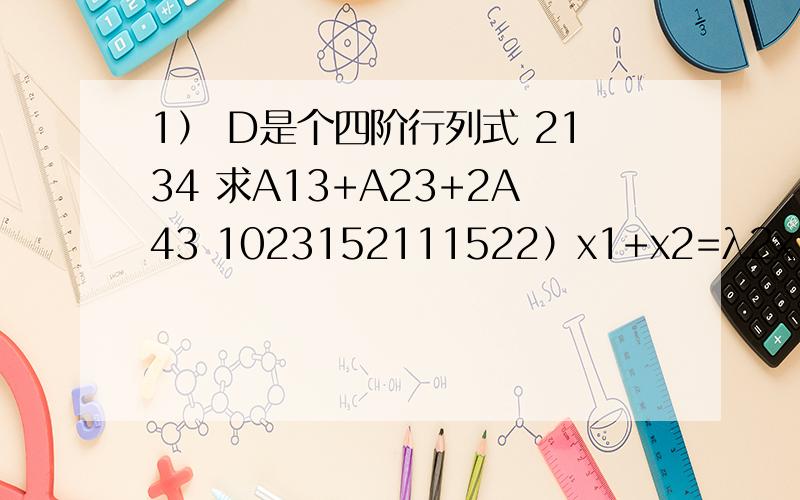 1） D是个四阶行列式 2134 求A13+A23+2A43 1023152111522）x1+x2=λ2x1+x2+2x3=λ+26x1+x2+10x3=2λ+3问λ=?有解并写出通解,和无解