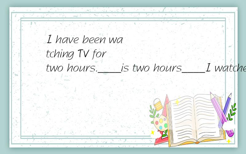 I have been watching TV for two hours.____is two hours____I watched TV.