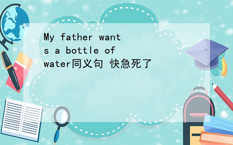 My father wants a bottle of water同义句 快急死了