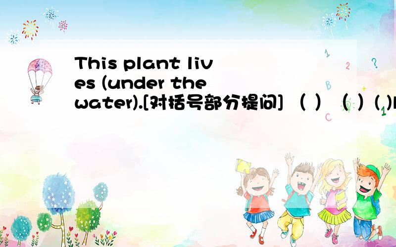 This plant lives (under the water).[对括号部分提问] （ ）（ ）( )live?