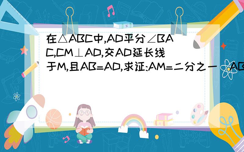 在△ABC中,AD平分∠BAC,CM⊥AD,交AD延长线于M,且AB=AD,求证:AM=二分之一(AB+AC)
