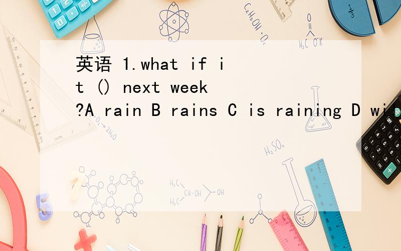 英语 1.what if it () next week?A rain B rains C is raining D will rain请问这一题怎么选?试卷上的,题目是不是有点印错了?2.chinese students have () weeks () in the summertime than American students.A more on B fewer ,on C more ,of
