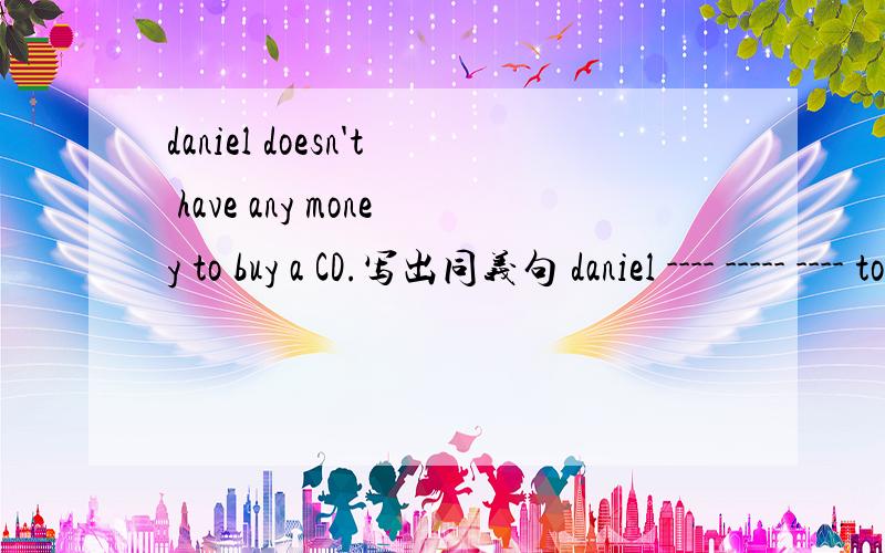 daniel doesn't have any money to buy a CD.写出同义句 daniel ---- ----- ---- to buy a CD.