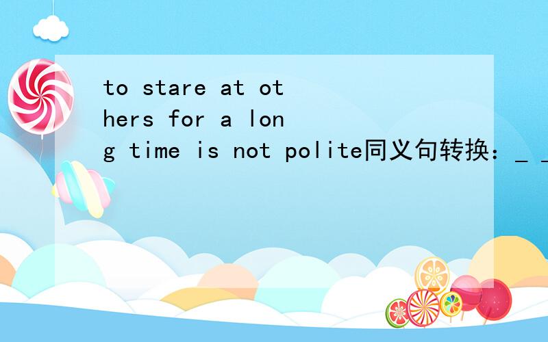 to stare at others for a long time is not polite同义句转换：_ _ impolite_ _at others  for a long time.