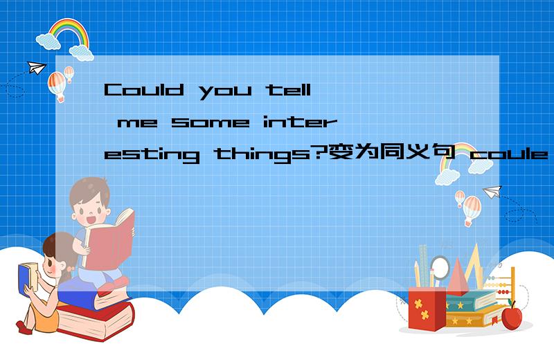 Could you tell me some interesting things?变为同义句 coule you tell me_______ _______?
