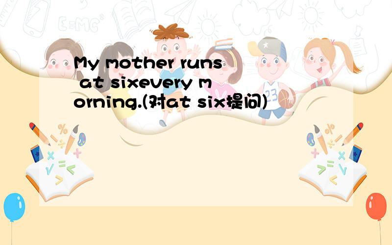 My mother runs at sixevery morning.(对at six提问)