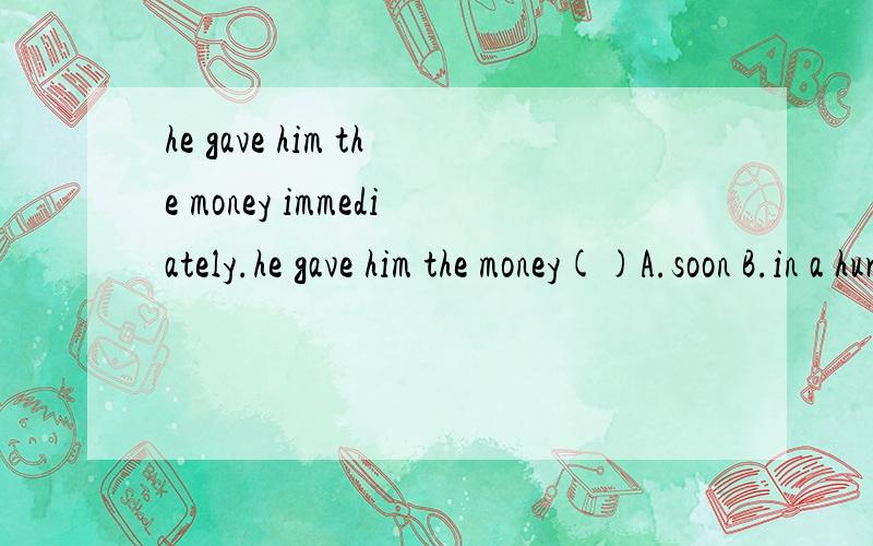 he gave him the money immediately.he gave him the money()A.soon B.in a hurry C.once more D.at once