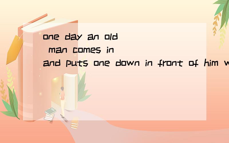 one day an old man comes in and puts one down in front of him without a word帮忙翻译,