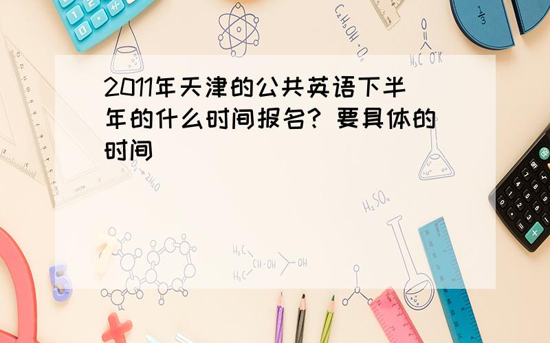 2011年天津的公共英语下半年的什么时间报名? 要具体的时间