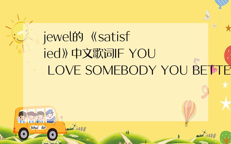 jewel的 《satisfied》中文歌词IF YOU LOVE SOMEBODY YOU BETTER LET IT OUT DON't HOLD IT BACK WHILE YOU'RE TRYING TO FIGURE IT OUT DON't BE TIMID DON't BE AFRAID TO HURT RUN TOWARD THE FLAME RUN TOWARD THE FIRE HOLD ON FOR ALL YOUR WORTH THE ONLY