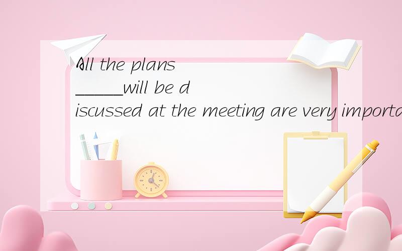 All the plans _____will be discussed at the meeting are very important.A that B which C / D what