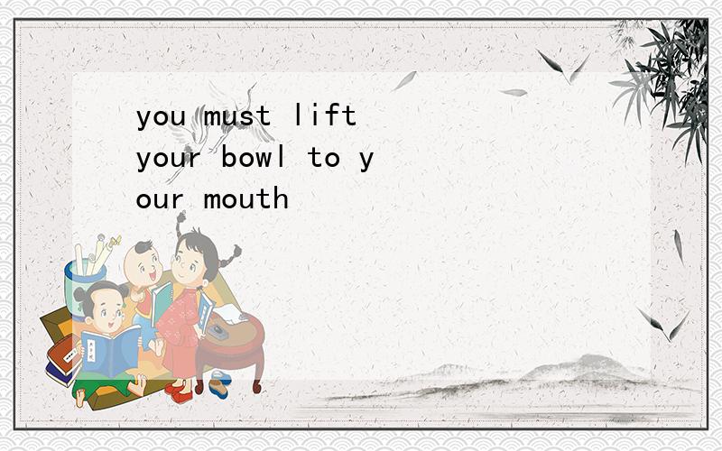 you must lift your bowl to your mouth
