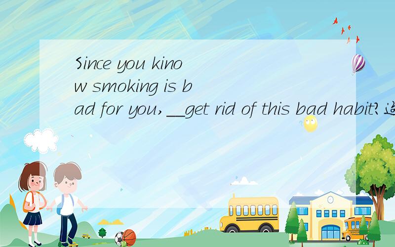 Since you kinow smoking is bad for you,__get rid of this bad habit?这句话的答案为何是A,而不用C,能不能说原因?A.why not B.what abou C.why don't D.how to