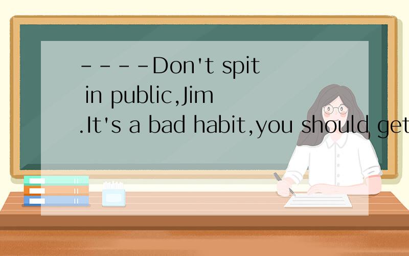 ----Don't spit in public,Jim.It's a bad habit,you should get rid of this bad habit.-----_________.Mrs Black.A. OK,I will   B.  Sorry,I won't选哪个?疑惑ing.
