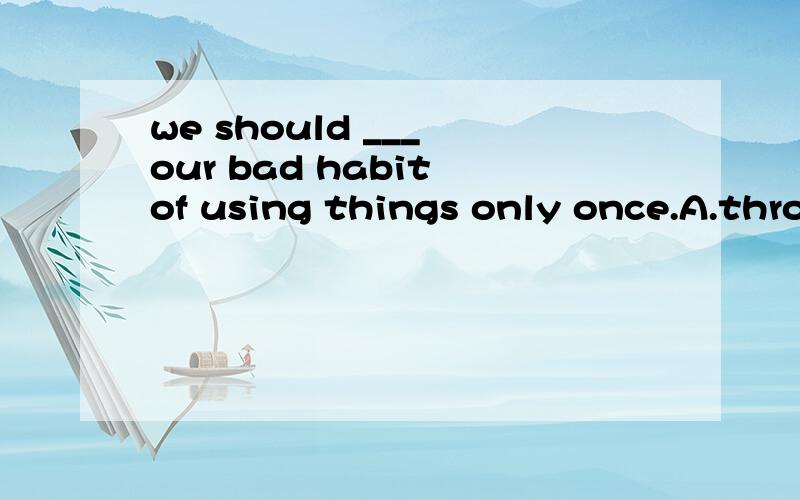 we should ___ our bad habit of using things only once.A.throw away b.get rid of c.give upd.turn off