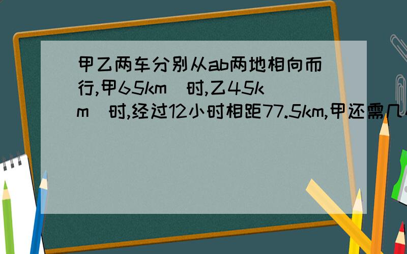 甲乙两车分别从ab两地相向而行,甲65km|时,乙45km|时,经过12小时相距77.5km,甲还需几小时到达b地.