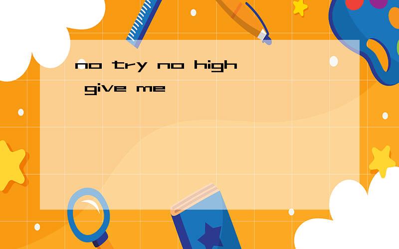 no try no high give me