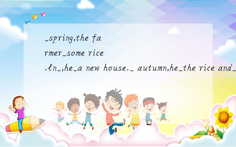 _spring,the farmer_some rice.ln_,he_a new house._ autumn,he_the rice and_it in his house.ln_,he_in his house.