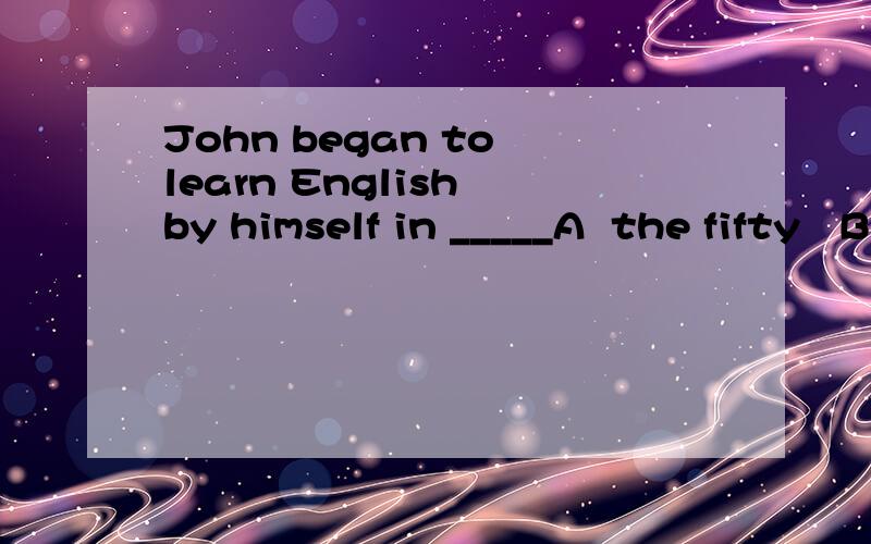 John began to learn English by himself in _____A  the fifty   B   the fifies  C  his fifty   D   his  fifties