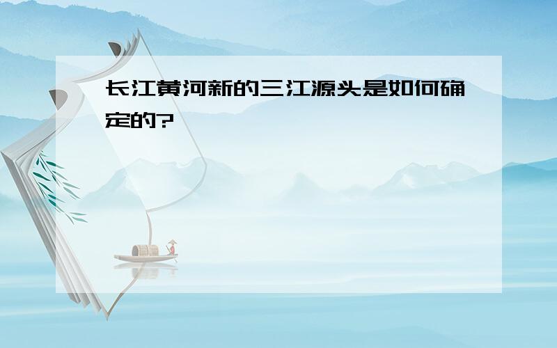 长江黄河新的三江源头是如何确定的?