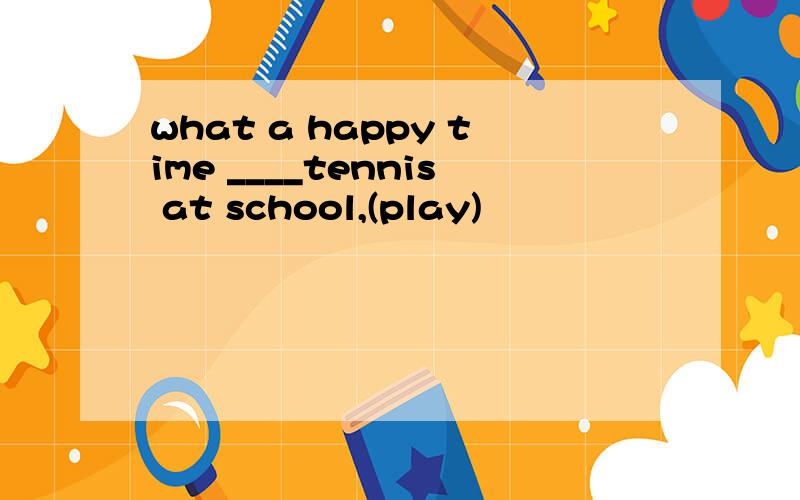 what a happy time ____tennis at school,(play)