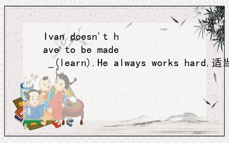 Ivan doesn't have to be made _(learn).He always works hard.适当形式填空